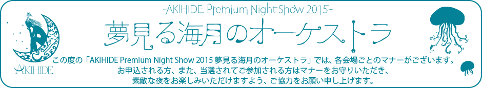 この度の「AKIHIDE Premium Night Show 2015 夢見る海月のオーケストラ」では、各会場ごとのマナーがございます。お申込される方、また、当選されてご参加される方はマナーをお守りいただき、素敵な夜をお楽しみいただけますよう、ご協力をお願い申し上げます。